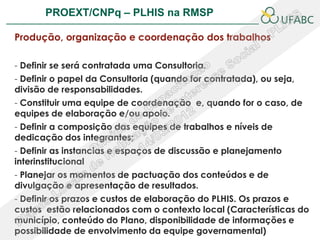 PROEXT/CNPq – PLHIS na RMSP                          PLHIS:

Produção, organização e coordenação dos trabalhos

- Definir se será contratada uma Consultoria.
- Definir o papel da Consultoria (quando for contratada), ou seja,
divisão de responsabilidades.
- Constituir uma equipe de coordenação e, quando for o caso, de
equipes de elaboração e/ou apoio.
- Definir a composição das equipes de trabalhos e níveis de
dedicação dos integrantes;
- Definir as instancias e espaços de discussão e planejamento
interinstitucional
- Planejar os momentos de pactuação dos conteúdos e de
divulgação e apresentação de resultados.
- Definir os prazos e custos de elaboração do PLHIS. Os prazos e
custos estão relacionados com o contexto local (Características do
município, conteúdo do Plano, disponibilidade de informações e
possibilidade de envolvimento da equipe governamental)
 