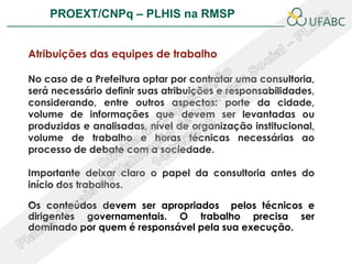PROEXT/CNPq – PLHIS na RMSP                            PLHIS:



Atribuições das equipes de trabalho

No caso de a Prefeitura optar por contratar uma consultoria,
será necessário definir suas atribuições e responsabilidades,
considerando, entre outros aspectos: porte da cidade,
volume de informações que devem ser levantadas ou
produzidas e analisadas, nível de organização institucional,
volume de trabalho e horas técnicas necessárias ao
processo de debate com a sociedade.

Importante deixar claro o papel da consultoria antes do
início dos trabalhos.

Os conteúdos devem ser apropriados pelos técnicos e
dirigentes governamentais. O trabalho precisa ser
dominado por quem é responsável pela sua execução.
 