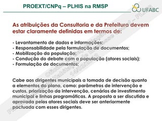 PROEXT/CNPq – PLHIS na RMSP                            PLHIS:



As atribuições da Consultoria e da Prefeitura devem
estar claramente definidas em termos de:

- Levantamento de dados e informações;
- Responsabilidade pela formulação de documentos;
- Mobilização da população;
- Condução do debate com a população (atores sociais);
- Formulação de documentos;


Cabe aos dirigentes municipais a tomada de decisão quanto
a elementos do plano, como: parâmetros de intervenção e
custos, priorização da intervenção, cenários de investimento
municipal e linhas programáticas. A proposta a ser discutida e
aprovada pelos atores sociais deve ser anteriormente
pactuada com esses dirigentes.
 