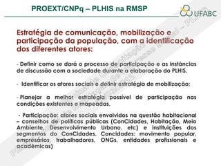 PROEXT/CNPq – PLHIS na RMSP                                       PLHIS:



Estratégia de comunicação, mobilização e
participação da população, com a identificação
dos diferentes atores:
- Definir como se dará o processo de participação e as instâncias
de discussão com a sociedade durante a elaboração do PLHIS.

- Identificar os atores sociais e definir estratégia de mobilização;

- Planejar a melhor estratégia possível de participação nas
condições existentes e mapeadas.

 - Participação: atores sociais envolvidos na questão habitacional
– conselhos de políticas públicas (ConCidades, Habitação, Meio
Ambiente, Desenvolvimento Urbano. etc) e instituições dos
segmentos do ConCidades. Concidades: movimento popular,
empresários, trabalhadores, ONGs, entidades profissionais e
acadêmicas)
 