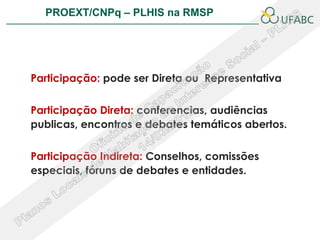 PROEXT/CNPq – PLHIS na RMSP                 PLHIS:




Participação: pode ser Direta ou Representativa


Participação Direta: conferencias, audiências
publicas, encontros e debates temáticos abertos.


Participação Indireta: Conselhos, comissões
especiais, fóruns de debates e entidades.
 