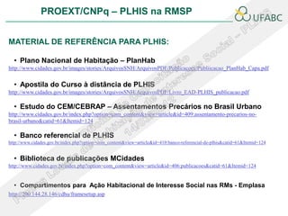 PROEXT/CNPq – PLHIS na RMSP


MATERIAL DE REFERÊNCIA PARA PLHIS:

  • Plano Nacional de Habitação – PlanHab
http://www.cidades.gov.br/images/stories/ArquivosSNH/ArquivosPDF/Publicacoes/Publiicacao_PlanHab_Capa.pdf


  • Apostila do Curso à distância de PLHIS
http://www.cidades.gov.br/images/stories/ArquivosSNH/ArquivosPDF/Livro_EAD-PLHIS_publicacao.pdf

  • Estudo do CEM/CEBRAP – Assentamentos Precários no Brasil Urbano
http://www.cidades.gov.br/index.php?option=com_content&view=article&id=409:assentamento-precarios-no-
brasil-urbano&catid=61&Itemid=124

  • Banco referencial de PLHIS
http://www.cidades.gov.br/index.php?option=com_content&view=article&id=410:banco-referencial-de-plhis&catid=61&Itemid=124


  • Biblioteca de publicações MCidades
http://www.cidades.gov.br/index.php?option=com_content&view=article&id=406:publicacoes&catid=61&Itemid=124


  • Compartimentos para Ação Habitacional de Interesse Social nas RMs - Emplasa
http://200.144.28.146/cdhu/framesetup.asp
 