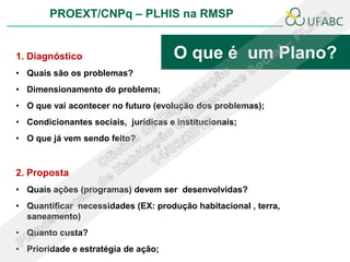 PROEXT/CNPq – PLHIS na RMSP


1. Diagnóstico                       O que é um Plano?
• Quais são os problemas?
• Dimensionamento do problema;
• O que vai acontecer no futuro (evolução dos problemas);
• Condicionantes sociais, jurídicas e institucionais;
• O que já vem sendo feito?


2. Proposta
• Quais ações (programas) devem ser desenvolvidas?
• Quantificar necessidades (EX: produção habitacional , terra,
  saneamento)
• Quanto custa?
• Prioridade e estratégia de ação;
 