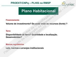 PROEXT/CNPq – PLHIS na RMSP


                Plano Habitacional

Financiamento
Volume de investimento? Da onde virão os recursos (fonte) ?


Terra
Disponibilidade de terra? Quantidade e localização.
Desenvolvidas?


Marcos regulatórios
Leis, normas e arranjos institucionais
 