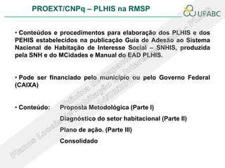 PROEXT/CNPq – PLHIS na RMSP


• Conteúdos e procedimentos para elaboração dos PLHIS e dos
PEHIS estabelecidos na publicação Guia de Adesão ao Sistema
Nacional de Habitação de Interesse Social – SNHIS, produzida
pela SNH e do MCidades e Manual do EAD PLHIS.


• Pode ser financiado pelo município ou pelo Governo Federal
(CAIXA)


• Conteúdo:   Proposta Metodológica (Parte I)
              Diagnóstico do setor habitacional (Parte II)
              Plano de ação. (Parte III)
              Consolidado
 