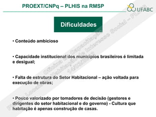 PROEXT/CNPq – PLHIS na RMSP


                       Dificuldades

• Conteúdo ambicioso


• Capacidade institucional dos municípios brasileiros é limitada
e desigual;


• Falta de estrutura do Setor Habitacional – ação voltada para
execução de obras;


• Pouco valorizado por tomadores de decisão (gestores e
dirigentes do setor habitacional e do governo) - Cultura que
habitação é apenas construção de casas.
 