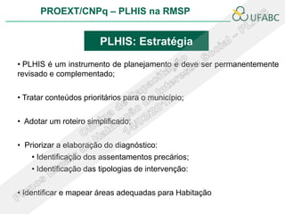PROEXT/CNPq – PLHIS na RMSP


                        PLHIS: Estratégia
• PLHIS é um instrumento de planejamento e deve ser permanentemente
revisado e complementado;

• Tratar conteúdos prioritários para o município;

• Adotar um roteiro simplificado;

• Priorizar a elaboração do diagnóstico:
    • Identificação dos assentamentos precários;
    • Identificação das tipologias de intervenção:

• Identificar e mapear áreas adequadas para Habitação
 