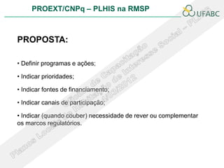 PROEXT/CNPq – PLHIS na RMSP
                                                           PLHIS


PROPOSTA:

• Definir programas e ações;

• Indicar prioridades;

• Indicar fontes de financiamento;

• Indicar canais de participação;

• Indicar (quando couber) necessidade de rever ou complementar
os marcos regulatórios.
 