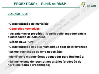 PROEXT/CNPq – PLHIS na RMSP                         PLHIS:


DIAGNÓSTICO:


• Caracterização do município;
• Condições normativas;
• Assentamentos precários: identificação, mapeamento e
quantificação de domicílios.
• Déficit (IBGE/FJP);
• Caracterização dos assentamentos e tipos de intervenção
• Estimar quantidade de terra necessária;
• Identificar e mapear áreas adequadas para Habitação;
• Estimar volume de recursos necessários (produção de
novas moradias e urbanização)
 
