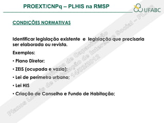 PROEXT/CNPq – PLHIS na RMSP                           PLHIS:


CONDIÇÕES NORMATIVAS


Identificar legislação existente e legislação que precisaria
ser elaborada ou revista.
Exemplos:
• Plano Diretor:
• ZEIS (ocupada e vazia);
• Lei de perímetro urbano;
• Lei HIS
• Criação de Conselho e Fundo de Habitação;
 