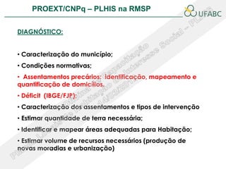 PROEXT/CNPq – PLHIS na RMSP                         PLHIS:


DIAGNÓSTICO:


• Caracterização do município;
• Condições normativas;
• Assentamentos precários: identificação, mapeamento e
quantificação de domicílios.
• Déficit (IBGE/FJP);
• Caracterização dos assentamentos e tipos de intervenção
• Estimar quantidade de terra necessária;
• Identificar e mapear áreas adequadas para Habitação;
• Estimar volume de recursos necessários (produção de
novas moradias e urbanização)
 