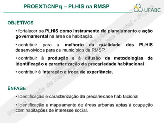 PROEXT/CNPq – PLHIS na RMSP

OBJETIVOS
  • fortalecer os PLHIS como instrumento de planejamento e ação
  governamental na área de habitação.
  • contribuir para a melhoria da qualidade              dos   PLHIS
  desenvolvidos para os municípios da RMSP.
  • contribuir à produção e à difusão de metodologias de
  identificação e caracterização da precariedade habitacional.
  • contribuir à interação e troca de experiência.


ÊNFASE
  • Identificação e caracterização da precariedade habitacional;
  • Identificação e mapeamento de áreas urbanas aptas à ocupação
  com habitações de interesse social.
 