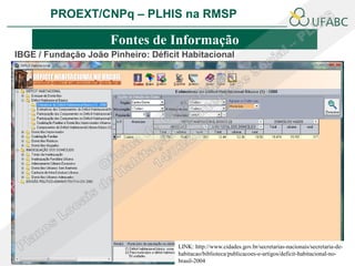 PROEXT/CNPq – PLHIS na RMSP               PLHIS:
                                  Fontes de Informação
                                              Conceitos
                      Fontes de Informação
IBGE / Fundação João Pinheiro: Déficit Habitacional




                                     LINK: http://www.cidades.gov.br/secretarias-nacionais/secretaria-de-
                                     habitacao/biblioteca/publicacoes-e-artigos/deficit-habitacional-no-
                                     brasil-2004
 