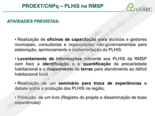 PROEXT/CNPq – PLHIS na RMSP

ATIVIDADES PREVISTAS:



   • Realização de oficinas de capacitação para técnicos e gestores
   municipais, consultorias e organizações não-governamentais para
   elaboração, aprimoramento e implementação do PLHIS.

   • Levantamento de informações referente aos PLHIS da RMSP
   com foco a identificação e a quantificação da precariedade
   habitacional e o mapeamento de terras para atendimento ao déficit
   habitacional local.

   • Realização de um seminário para troca de experiências e
   debate sobre a produção dos PLHIS na região;

   • Produção de um livro (Registro do projeto e disseminação de boas
   experiências)
 