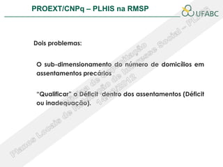 PROEXT/CNPq – PLHIS na RMSP               PLHIS:
                          Fontes de Informação
                                      Conceitos


Dois problemas:


 O sub-dimensionamento do número de domicílios em
 assentamentos precários


 “Qualificar” o Déficit dentro dos assentamentos (Déficit
 ou inadequação).
 