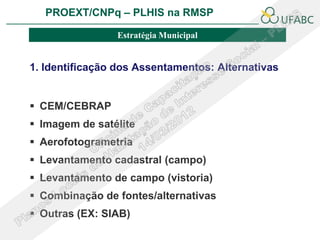 PROEXT/CNPq – PLHIS na RMSP               PLHIS:
                             Fontes de Informação
                                         Conceitos
                Estratégia Municipal


1. Identificação dos Assentamentos: Alternativas


 CEM/CEBRAP
 Imagem de satélite
 Aerofotogrametria
 Levantamento cadastral (campo)
 Levantamento de campo (vistoria)
 Combinação de fontes/alternativas
 Outras (EX: SIAB)
 