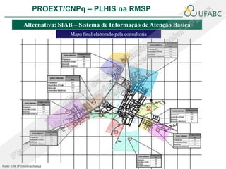 PROEXT/CNPq – PLHIS na RMSP               PLHIS:
                                                 Fontes de Informação
                                                             Conceitos
                Alternativa: SIAB – Sistema de Informação de Atenção Básica
                                 Mapa final elaborado pela consultoria




Fonte: OSCIP Direito a Justiça
 