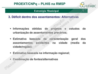 PROEXT/CNPq – PLHIS na RMSP               PLHIS:
                             Fontes de Informação
                                         Conceitos
                  Estratégia Municipal

3. Déficit dentro dos assentamentos: Alternativas


  Informações obtidas de projetos e estudos        de
   urbanização de assentamentos precários;

  Estimativa baseada na caracterização geral dos
   assentamentos existentes na cidade (media da
   cidade/região);

  Estimativa baseada na informação regional;

  Combinação de fontes/alternativas
 