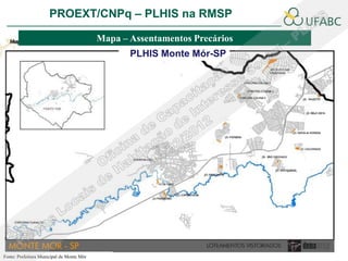 PROEXT/CNPq – PLHIS na RMSP               PLHIS:
                                                Fontes de Informação
                                                            Conceitos
                                           Mapa – Assentamentos Precários
                                                  PLHIS Monte Mór-SP




Fonte: Prefeitura Municipal de Monte Mór
 
