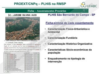 PROEXT/CNPq – PLHIS na RMSP               PLHIS:
                          Fontes de Informação
                                      Conceitos
        Ficha – Assentamentos Precários
                        PLHIS São Bernardo do Campo - SP

                    Ficha-síntese de cada assentamento

                    • Caracterização Físico-Urbanística e
                      Ambiental

                    • Caracterização Fundiária

                    • Caracterização Histórica Organizativa

                    • Características Sócio-econômicas da
                      população

                    • Enquadramento na tipologia de
                      intervenção
 