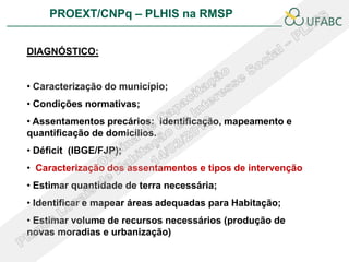 PROEXT/CNPq – PLHIS na RMSP               PLHIS:
                               Fontes de Informação
                                           Conceitos

DIAGNÓSTICO:


• Caracterização do município;
• Condições normativas;
• Assentamentos precários: identificação, mapeamento e
quantificação de domicílios.
• Déficit (IBGE/FJP);
• Caracterização dos assentamentos e tipos de intervenção
• Estimar quantidade de terra necessária;
• Identificar e mapear áreas adequadas para Habitação;
• Estimar volume de recursos necessários (produção de
novas moradias e urbanização)
 