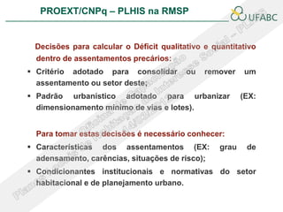 PROEXT/CNPq – PLHIS na RMSP               PLHIS:
                             Fontes de Informação
                                         Conceitos


 Decisões para calcular o Déficit qualitativo e quantitativo
  dentro de assentamentos precários:
 Critério adotado para consolidar       ou   remover    um
  assentamento ou setor deste;
 Padrão urbanístico adotado para urbanizar              (EX:
  dimensionamento mínimo de vias e lotes).


  Para tomar estas decisões é necessário conhecer:
 Características dos assentamentos (EX:          grau    de
  adensamento, carências, situações de risco);
 Condicionantes institucionais e normativas do setor
  habitacional e de planejamento urbano.
 