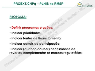PROEXT/CNPq – PLHIS na RMSP               PLHIS:
                            Fontes de Informação
                                        Conceitos


PROPOSTA:


• Definir programas e ações;
• Indicar prioridades;
• Indicar fontes de financiamento;
• Indicar canais de participação;
• Indicar (quando couber) necessidade de
rever ou complementar os marcos regulatórios.
 