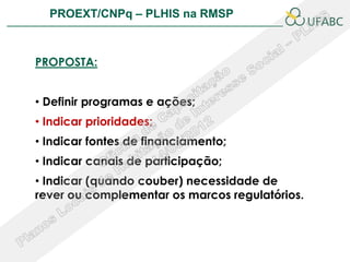 PROEXT/CNPq – PLHIS na RMSP               PLHIS:
                            Fontes de Informação
                                        Conceitos


PROPOSTA:


• Definir programas e ações;
• Indicar prioridades;
• Indicar fontes de financiamento;
• Indicar canais de participação;
• Indicar (quando couber) necessidade de
rever ou complementar os marcos regulatórios.
 