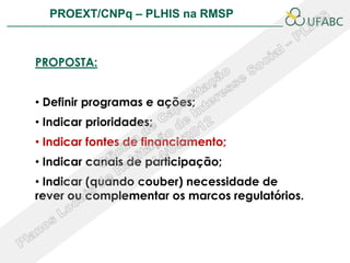 PROEXT/CNPq – PLHIS na RMSP               PLHIS:
                            Fontes de Informação
                                        Conceitos


PROPOSTA:


• Definir programas e ações;
• Indicar prioridades;
• Indicar fontes de financiamento;
• Indicar canais de participação;
• Indicar (quando couber) necessidade de
rever ou complementar os marcos regulatórios.
 