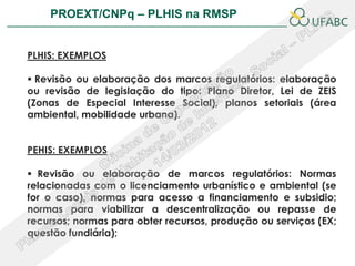 PROEXT/CNPq – PLHIS na RMSP               PLHIS:
                              Fontes de Informação
                                          Conceitos

PLHIS: EXEMPLOS

 Revisão ou elaboração dos marcos regulatórios: elaboração
ou revisão de legislação do tipo: Plano Diretor, Lei de ZEIS
(Zonas de Especial Interesse Social), planos setoriais (área
ambiental, mobilidade urbana).


PEHIS: EXEMPLOS

 Revisão ou elaboração de marcos regulatórios: Normas
relacionadas com o licenciamento urbanístico e ambiental (se
for o caso), normas para acesso a financiamento e subsidio;
normas para viabilizar a descentralização ou repasse de
recursos; normas para obter recursos, produção ou serviços (EX;
questão fundiária);
 