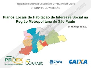 Programa de Extensão Universitária UFABC/ProExt-CNPq:
                    OFICINA DE CAPACITAÇÃO



Planos Locais de Habitação de Interesse Social na
       Região Metropolitana de São Paulo
                                                     14 de março de 2012
 