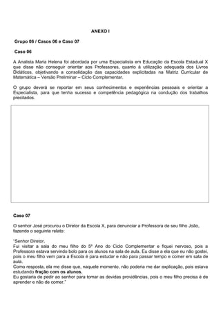 ANEXO l

Grupo 06 / Casos 06 e Caso 07

Caso 06

A Analista Maria Helena foi abordada por uma Especialista em Educação da Escola Estadual X
que disse não conseguir orientar aos Professores, quanto à utilização adequada dos Livros
Didáticos, objetivando a consolidação das capacidades explicitadas na Matriz Curricular de
Matemática – Versão Preliminar – Ciclo Complementar.

O grupo deverá se reportar em seus conhecimentos e experiências pessoais e orientar a
Especialista, para que tenha sucesso e competência pedagógica na condução dos trabalhos
precitados.




Caso 07

O senhor José procurou o Diretor da Escola X, para denunciar a Professora de seu filho João,
fazendo o seguinte relato:

“Senhor Diretor,
Fui visitar a sala do meu filho do 5º Ano do Ciclo Complementar e fiquei nervoso, pois a
Professora estava servindo bolo para os alunos na sala de aula. Eu disse a ela que eu não gostei,
pois o meu filho vem para a Escola é para estudar e não para passar tempo e comer em sala de
aula.
Como resposta, ela me disse que, naquele momento, não poderia me dar explicação, pois estava
estudando fração com os alunos.
Eu gostaria de pedir ao senhor para tomar as devidas providências, pois o meu filho precisa é de
aprender e não de comer.”
 