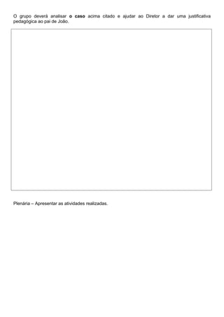 O grupo deverá analisar o caso acima citado e ajudar ao Diretor a dar uma justificativa
pedagógica ao pai de João.




Plenária – Apresentar as atividades realizadas.
 