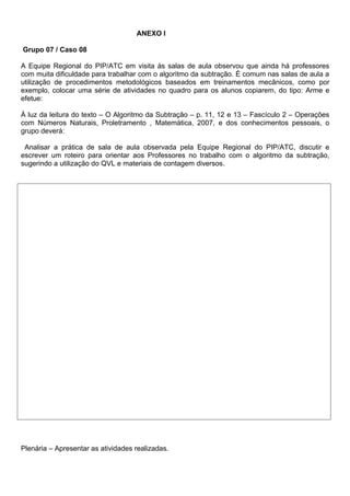 ANEXO l

Grupo 07 / Caso 08

A Equipe Regional do PIP/ATC em visita às salas de aula observou que ainda há professores
com muita dificuldade para trabalhar com o algoritmo da subtração. É comum nas salas de aula a
utilização de procedimentos metodológicos baseados em treinamentos mecânicos, como por
exemplo, colocar uma série de atividades no quadro para os alunos copiarem, do tipo: Arme e
efetue:

À luz da leitura do texto – O Algoritmo da Subtração – p. 11, 12 e 13 – Fascículo 2 – Operações
com Números Naturais, Proletramento , Matemática, 2007, e dos conhecimentos pessoais, o
grupo deverá:

 Analisar a prática de sala de aula observada pela Equipe Regional do PIP/ATC, discutir e
escrever um roteiro para orientar aos Professores no trabalho com o algoritmo da subtração,
sugerindo a utilização do QVL e materiais de contagem diversos.




Plenária – Apresentar as atividades realizadas.
 