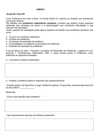 ANEXO l

Grupo 08 / Caso 09

Lúcia, Professora dos Anos Iniciais, na Escola Santa Fé, reportou ao Analista que acompanha
sua escola, dizendo:
“No trabalho com problemas matemáticos escolares, constato que existem muitos aspectos
referentes aos processos de ensino e à aprendizagem que constituem dificuldades e que
merecem ser discutidos”.
 Assim, gostaria de orientações sobre alguns aspectos do trabalho com problemas escolares, tais
como:

a - O que é um problema matemático;
b – Os tipos de problemas;
c – O processo de resolução de problema;
d – As estratégias e os registros na resolução de problemas;
e - Avaliação da resolução de problemas.”

À luz da leitura do texto – Pesando o processo de Resolução de Problemas – páginas 8 a 23,
fascículo 7, Proletramento, Matemática, 2007, o grupo deverá ajudar à Professora Lúcia,
realizando as seguintes atividades:

a – Conceituar problema matemático




b – Analisar o problema abaixo e responder aos questionamentos:

 Amanda ganhou 30 figurinhas no jogo. Guilherme ganhou 16 figurinhas. Quantas figurinhas têm
os dois juntos? _____________

Responda:

- Como você classifica este problema?




- Que características este tipo de problema apresenta?
 