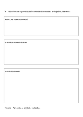 4 – Responder aos seguintes questionamentos relacionados à avaliação de problemas:



a - O que é importante avaliar?




b - Em que momento avaliar?




d - Como proceder?




Plenária – Apresentar as atividades realizadas.
 
