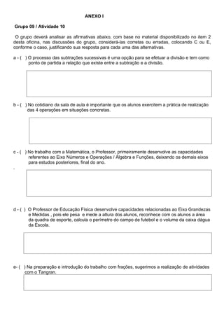 ANEXO l

Grupo 09 / Atividade 10

 O grupo deverá analisar as afirmativas abaixo, com base no material disponibilizado no item 2
desta oficina, nas discussões do grupo, considerá-las corretas ou erradas, colocando C ou E,
conforme o caso, justificando sua resposta para cada uma das alternativas.

a - ( ) O processo das subtrações sucessivas é uma opção para se efetuar a divisão e tem como
        ponto de partida a relação que existe entre a subtração e a divisão.




b - ( ) No cotidiano da sala de aula é importante que os alunos exercitem a prática de realização
       das 4 operações em situações concretas.




c - ( ) No trabalho com a Matemática, o Professor, primeiramente desenvolve as capacidades
        referentes ao Eixo Números e Operações / Álgebra e Funções, deixando os demais eixos
        para estudos posteriores, final do ano.
.




d - ( ) O Professor de Educação Física desenvolve capacidades relacionadas ao Eixo Grandezas
        e Medidas , pois ele pesa e mede a altura dos alunos, reconhece com os alunos a área
        da quadra de esporte, calcula o perímetro do campo de futebol e o volume da caixa dágua
        da Escola.




e- ( ) Na preparação e introdução do trabalho com frações, sugerimos a realização de atividades
      com o Tangran.
 