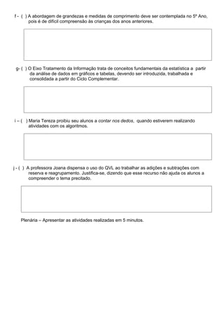 f - ( ) A abordagem de grandezas e medidas de comprimento deve ser contemplada no 5º Ano,
        pois é de difícil compreensão às crianças dos anos anteriores.




 g- ( ) O Eixo Tratamento da Informação trata de conceitos fundamentais da estatística a partir
        da análise de dados em gráficos e tabelas, devendo ser introduzida, trabalhada e
        consolidada a partir do Ciclo Complementar.




i – ( ) Maria Tereza proibiu seu alunos a contar nos dedos, quando estiverem realizando
        atividades com os algoritmos.




j - ( ) A professora Joana dispensa o uso do QVL ao trabalhar as adições e subtrações com
         reserva e reagrupamento. Justifica-se, dizendo que esse recurso não ajuda os alunos a
         compreender o tema precitado.




   Plenária – Apresentar as atividades realizadas em 5 minutos.
 