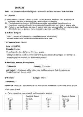 OFICINA 02

Tema – Os procedimentos metodológicos e os recursos didáticos no ensino da Matemática

2 – Objetivos

2.1- Oferecer suporte aos Professores do Ciclo Complementar, tendo em vista a melhoria da
     qualidade do ensino da Matemática e a aprendizagem dos alunos;
2.2 - Possibilitar aos professores do Ciclo Complementar oportunidade de refletir sobre a
      importância dos procedimentos e recursos didáticos utilizados na prática de sala de aula;
2.3 - Atribuir novos significados à prática de sala de aula, para compreensão e enfrentamento das
      dificuldades com as quais os alunos se deparam para aprender Matemática;

2- Material de Apoio

  Matriz Curricular de Matemática – Versão Preliminar (Power Point)
  Recortes extraídos do livro Proletramento - Matemática, 2007

 3- Organização da Oficina

 Data: 05/04/2013
 Duração: 4 horas
 Os participantes deverão formar 09 (nove) grupos.
  Cada grupo deverá escolher um representante que se responsabilizará pela coordenação e
  apresentação dos trabalhos, no momento da plenária.

4- Atividades a serem desenvolvidas

 1º Momento                             Duração: 50 minutos

 Atividade 01 – Analisando a Matriz Curricular de Matemática do Ciclo Complementar
 Versão Preliminar (power point).


2º Momento                             Duração: 3 horas

Atividade 02

Dinâmica: Estudo de Casos/Atividade - os participantes deverão ser organizados em 09 grupos.

Cada grupo deverá:

a - Fazer o estudo de caso, anexo I, conforme quadro a seguir:
                           Estudo de Casos/                                Estudo de Casos/
   Grupos                  Atividade                  Grupos                Atividade
    01                     01                           06                   06 e 07
    02                     02                           07                   08
    03                     03                           08                   09
    04                     04                           09                   10
    05                     05                            -                     -
 