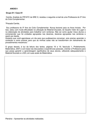 ANEXO l

Grupo 01 / Caso 01

 Camila, Analista do PIP/ATC da SRE X, recebeu o seguinte e-mail de uma Professora do 5º Ano
do Ciclo Complementar:

“Prezada Camila,

 Sou professora do 5º Ano do Ciclo Complementar. Nunca lecionei para os Anos Iniciais. Por
isso, estou com muita dificuldade na utilização do Material Dourado, do Quadro Valor de Lugar e
na elaboração de atividades para trabalhar com centenas. Não sei como ajudar meus alunos a
compreender que há unidades agrupadas nas dezenas, dezenas agrupadas nas centenas e
assim por diante.
Gostaria que você agendasse um dia para que pudéssemos conversar, pois preciso aprender o
conteúdo e como ensinar para que as minhas aulas não se transformem em treinamento de
procedimentos mecânicos.”

O grupo deverá, à luz da leitura dos textos, páginas 18 e 19, fascículo 1, Proletramento,
Matemática, 2007 e com base nas discussões e experiências pessoais, orientar a Professora para
que possa garantir a aprendizagem significativa de seus alunos, utilizando adequadamente o
Material Dourado e o QVL em suas aulas de Matemática.




Plenária – Apresentar as atividades realizadas.
 