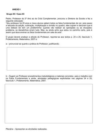 ANEXO l

Grupo 03 / Caso 03

Pedro, Professor do 5º Ano ao do Ciclo Complementar, procurou a Diretora da Escola e fez a
seguinte colocação:
“Sou professor há 20 anos e meus alunos sabem todos os fatos fundamentais de cor, pois passo
a tabuada da adição, subtração, multiplicação e divisão no quadro, eles copiam e decoram que é
uma beleza! Só tem um probleminha: quando vão realizar as operações ou as situações-
problema, os danadinhos erram tudo. Mas, eu ainda acho que estou no caminho certo, pois é
assim que deve ensinar os fatos fundamentais em sala de aula”.

O grupo deverá analisar a atitude do Professor, reportar-se aos textos p. 24 e 25, fascículo 1,
Proletramento, Matemática, 2007 e:

a – pronunciar-se quanto a prática do Professor, justificando;




b – Sugerir ao Professor procedimentos metodológicos e materiais concretos para o trabalho com
os Fatos Fundamentais e ainda, atividades pedagógicas explicitadas nas páginas 24 e 25,
fascículo 1, Proletramento, Matemática, 2007.




Plenária – Apresentar as atividades realizadas.
 