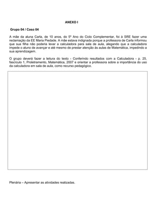 ANEXO l

Grupo 04 / Caso 04

A mãe da aluna Carla, de 10 anos, do 5º Ano do Ciclo Complementar, foi à SRE fazer uma
reclamação da EE Maria Piedade. A mãe estava indignada porque a professora de Carla informou
que sua filha não poderia levar a calculadora para sala de aula, alegando que a calculadora
impede o aluno de avançar e até mesmo de prestar atenção às aulas de Matemática, impedindo a
sua aprendizagem.

O grupo deverá fazer a leitura do texto - Conferindo resultados com a Calculadora - p. 25,
fascículo 1, Proletramento, Matemática, 2007 e orientar a professora sobre a importância do uso
da calculadora em sala de aula, como recurso pedagógico.




Plenária – Apresentar as atividades realizadas.
 