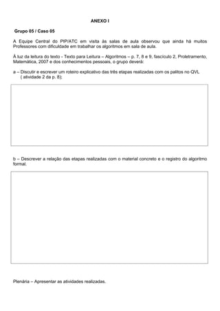 ANEXO l

Grupo 05 / Caso 05

A Equipe Central do PIP/ATC em visita às salas de aula observou que ainda há muitos
Professores com dificuldade em trabalhar os algoritmos em sala de aula.

À luz da leitura do texto - Texto para Leitura – Algoritmos – p. 7, 8 e 9, fascículo 2, Proletramento,
Matemática, 2007 e dos conhecimentos pessoais, o grupo deverá:

a – Discutir e escrever um roteiro explicativo das três etapas realizadas com os palitos no QVL
    ( atividade 2 da p. 8);




b – Descrever a relação das etapas realizadas com o material concreto e o registro do algoritmo
formal.




Plenária – Apresentar as atividades realizadas.
 