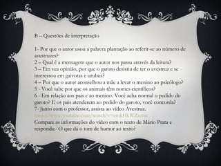B – Questões de interpretação
1- Por que o autor usou a palavra plantação ao referir-se ao número de
avestruzes?
2 – Qual é a mensagem que o autor nos passa através da leitura?
3 – Em sua opinião, por que o garoto desistiu de ter o avestruz e se
interessou em gaivotas e urubus?
4 – Por que o autor aconselhou a mãe a levar o menino ao psicólogo?
5 - Você sabe por que os animais têm nomes científicos?
6 - Em relação aos pais e ao menino. Você acha normal o pedido do
garoto? E os pais atenderem ao pedido do garoto, você concorda?
7- Junto com o professor, assista ao vídeo Avestruz.
http://www.youtube.com/watch?v=rmkHkWZxmic
Compare as informações do vídeo com o texto de Mário Prata e
responda:- O que dá o tom de humor ao texto?
 
 
