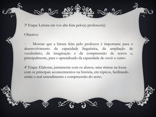 3ª Etapa: Leitura em voz alta feita pelo(a) professor(a)
Objetivo:
- Mostrar que a leitura feita pelo professor é importante para o
desenvolvimento da capacidade linguística, da ampliação de
vocabulário, da imaginação e da compreensão de textos e,
principalmente, para o aprendizado da capacidade de ouvir o outro.
4ª Etapa: Elaborar, juntamente com os alunos, uma síntese na lousa
com os principais acontecimentos na história, em tópicos, facilitando
assim o real entendimento e compreensão do texto.
 