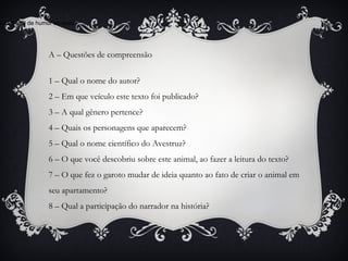 A – Questões de compreensão
1 – Qual o nome do autor?
2 – Em que veículo este texto foi publicado?
3 – A qual gênero pertence?
4 – Quais os personagens que aparecem?
5 – Qual o nome científico do Avestruz?
6 – O que você descobriu sobre este animal, ao fazer a leitura do texto?
7 – O que fez o garoto mudar de ideia quanto ao fato de criar o animal em
seu apartamento?
8 – Qual a participação do narrador na história?
e dá o tom de humor ao texto?
 