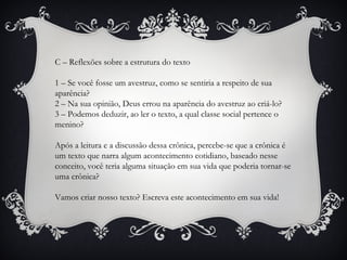 C – Reflexões sobre a estrutura do texto
1 – Se você fosse um avestruz, como se sentiria a respeito de sua
aparência?
2 – Na sua opinião, Deus errou na aparência do avestruz ao criá-lo?
3 – Podemos deduzir, ao ler o texto, a qual classe social pertence o
menino?
Após a leitura e a discussão dessa crônica, percebe-se que a crônica é
um texto que narra algum acontecimento cotidiano, baseado nesse
conceito, você teria alguma situação em sua vida que poderia tornar-se
uma crônica?
Vamos criar nosso texto? Escreva este acontecimento em sua vida!
 