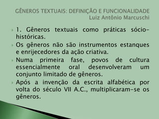 1. Gêneros textuais como práticas sócio-históricas. Os gêneros não são instrumentos estanques e enrijecedores da ação criativa.Numa primeira fase, povos de cultura essencialmente oral desenvolveram um conjunto limitado de gêneros.Após a invenção da escrita alfabética por volta do século VII A.C., multiplicaram-se os gêneros.GÊNEROS TEXTUAIS: DEFINIÇÃO E FUNCIONALIDADELuiz Antônio Marcuschi