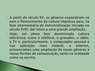 A partir do século XV, os gêneros expandiram-se com o florescimento da cultura impressa para, na fase intermediária de industrialização iniciada no século XVIII, dar início a uma grande ampliação.Hoje, em plena fase denominada cultura eletrônica, como o telefone, o gravador, o rádio, a TV e, particularmente, o computador pessoal e sua aplicação mais notável, a internet, presenciamos uma ampliação de novos gêneros e novas formas de comunicação, tanto na oralidade como na escrita.  