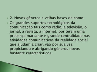 2. Novos gêneros e velhas bases da comoOs grandes suportes tecnológicos da comunicação tais como rádio, a televisão, o jornal, a revista, a internet, por terem uma presença marcante e grande centralidade nas atividades comunicativas da realidade social que ajudam a criar, vão por sua vez propiciando e abrigando gêneros novos bastante característicos.
